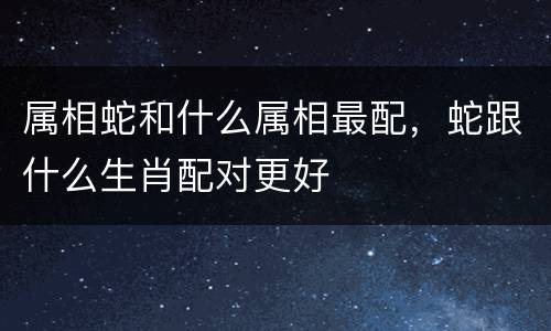 属相蛇和什么属相最配，蛇跟什么生肖配对更好