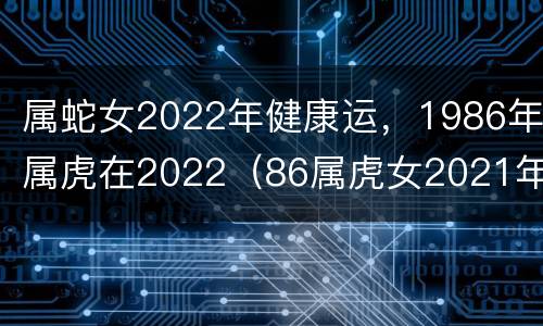 属蛇女2022年健康运，1986年属虎在2022（86属虎女2021年下半年运势）