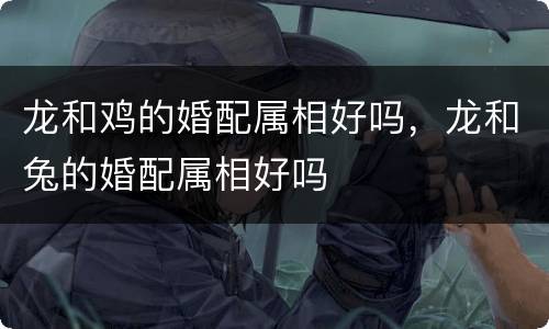 龙和鸡的婚配属相好吗，龙和兔的婚配属相好吗