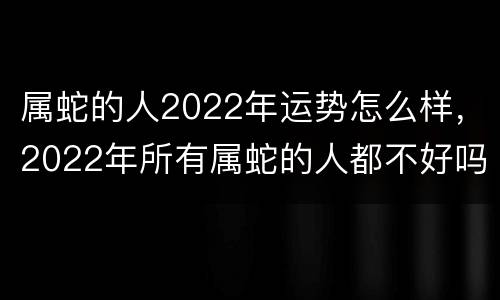 属蛇的人2022年运势怎么样，2022年所有属蛇的人都不好吗