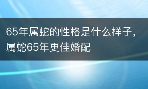 65年属蛇的性格是什么样子，属蛇65年更佳婚配