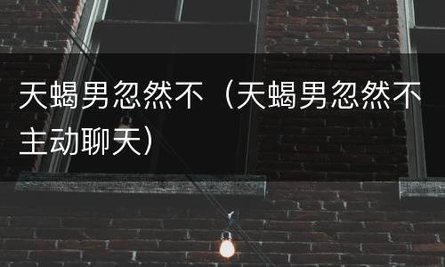 天蝎男忽然不（天蝎男忽然不主动聊天）