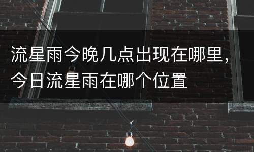流星雨今晚几点出现在哪里，今日流星雨在哪个位置