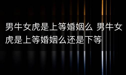 男牛女虎是上等婚姻么 男牛女虎是上等婚姻么还是下等