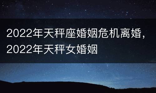 2022年天秤座婚姻危机离婚，2022年天秤女婚姻
