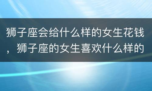 狮子座会给什么样的女生花钱，狮子座的女生喜欢什么样的礼物