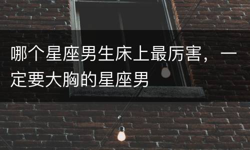 哪个星座男生床上最厉害，一定要大胸的星座男