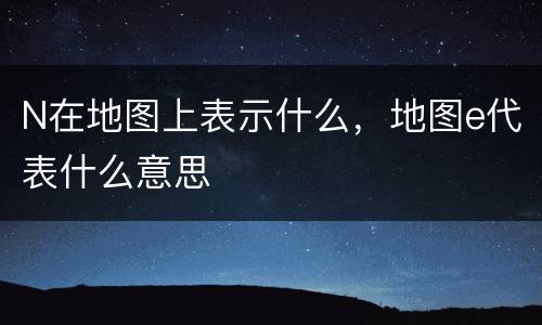 N在地图上表示什么，地图e代表什么意思