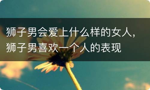 狮子男会爱上什么样的女人，狮子男喜欢一个人的表现