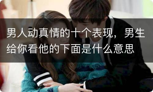男人动真情的十个表现，男生给你看他的下面是什么意思