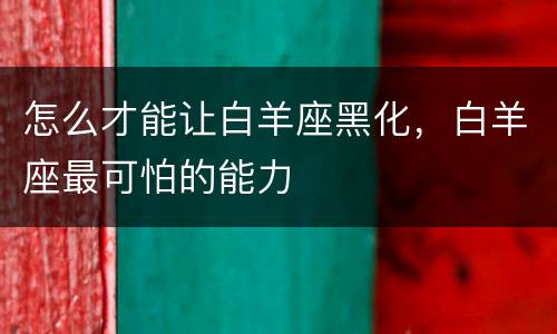 怎么才能让白羊座黑化，白羊座最可怕的能力