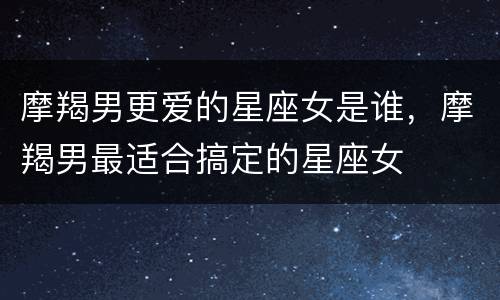 摩羯男更爱的星座女是谁，摩羯男最适合搞定的星座女