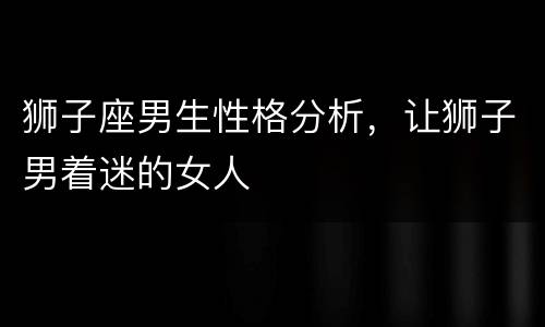 狮子座男生性格分析，让狮子男着迷的女人