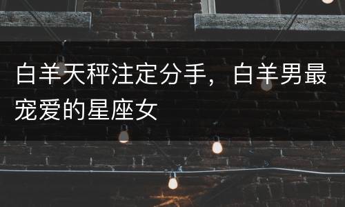 白羊天秤注定分手，白羊男最宠爱的星座女