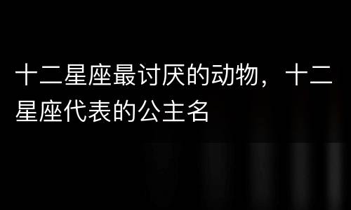 十二星座最讨厌的动物，十二星座代表的公主名