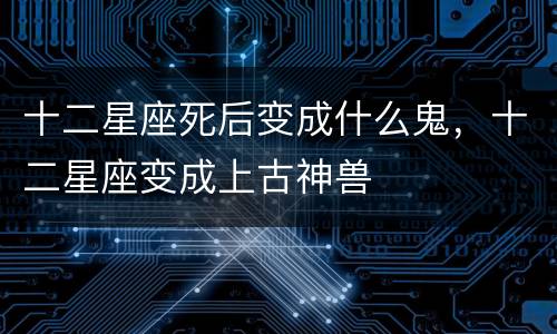 十二星座死后变成什么鬼，十二星座变成上古神兽