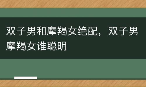 双子男和摩羯女绝配，双子男摩羯女谁聪明