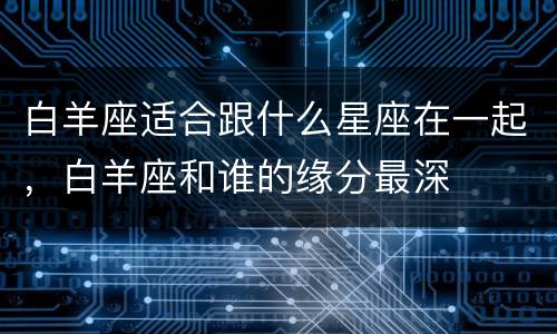 白羊座适合跟什么星座在一起，白羊座和谁的缘分最深