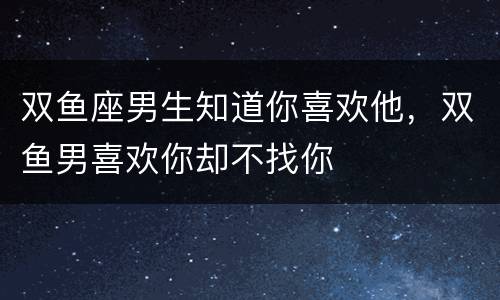 双鱼座男生知道你喜欢他，双鱼男喜欢你却不找你