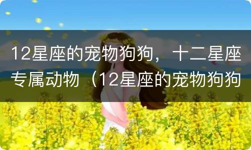 12星座的宠物狗狗，十二星座专属动物（12星座的宠物狗狗,十二星座专属动物是什么）