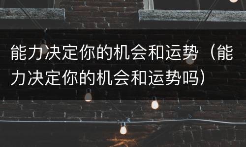 能力决定你的机会和运势（能力决定你的机会和运势吗）
