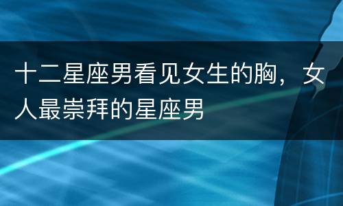 十二星座男看见女生的胸，女人最崇拜的星座男
