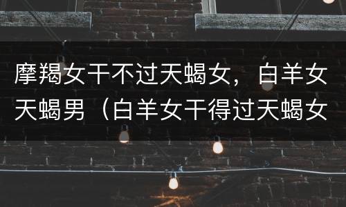 摩羯女干不过天蝎女，白羊女天蝎男（白羊女干得过天蝎女吗）