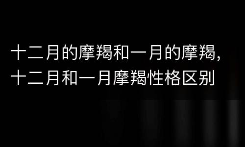 十二月的摩羯和一月的摩羯，十二月和一月摩羯性格区别