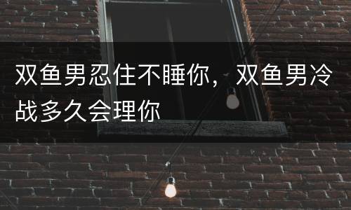 双鱼男忍住不睡你，双鱼男冷战多久会理你