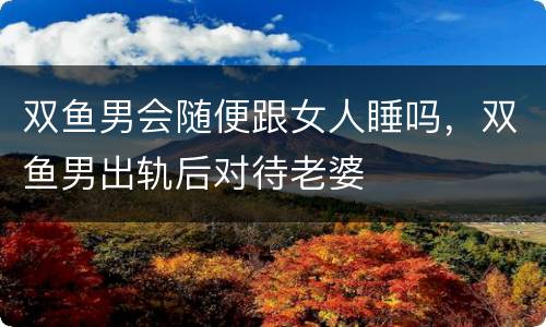 双鱼男会随便跟女人睡吗，双鱼男出轨后对待老婆