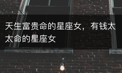 天生富贵命的星座女，有钱太太命的星座女