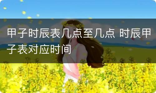 甲子时辰表几点至几点 时辰甲子表对应时间