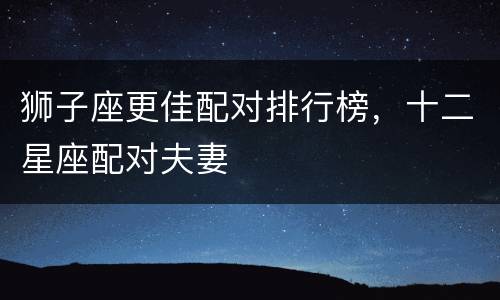 狮子座更佳配对排行榜，十二星座配对夫妻