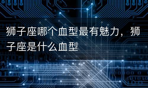 狮子座哪个血型最有魅力，狮子座是什么血型