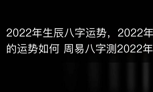 2022年生辰八字运势，2022年的运势如何 周易八字测2022年运势