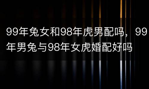 99年兔女和98年虎男配吗，99年男兔与98年女虎婚配好吗