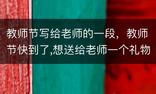 教师节写给老师的一段，教师节快到了,想送给老师一个礼物,那就是赞颂老师