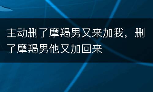 主动删了摩羯男又来加我，删了摩羯男他又加回来