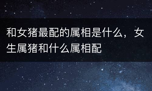 和女猪最配的属相是什么，女生属猪和什么属相配