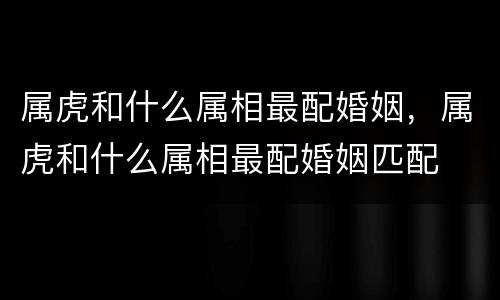 属虎和什么属相最配婚姻，属虎和什么属相最配婚姻匹配