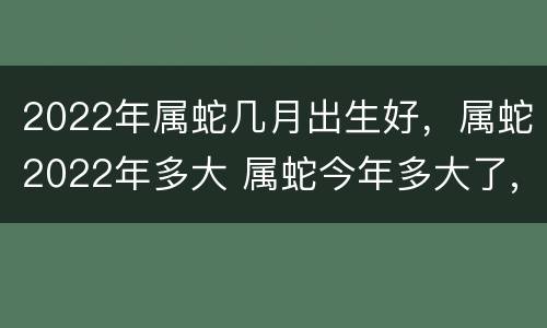 2022年属蛇几月出生好，属蛇2022年多大 属蛇今年多大了,2021属蛇多大了