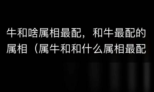 牛和啥属相最配，和牛最配的属相（属牛和和什么属相最配）