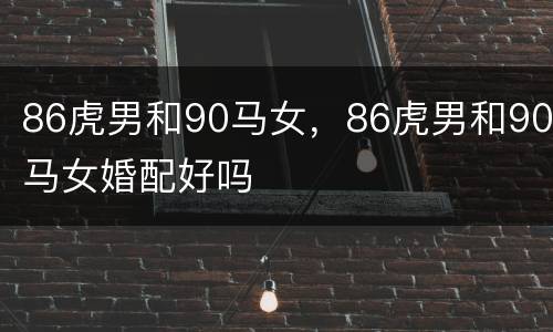 86虎男和90马女，86虎男和90马女婚配好吗