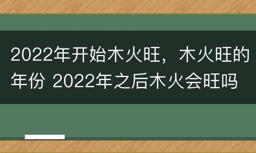 2022年开始木火旺，木火旺的年份 2022年之后木火会旺吗