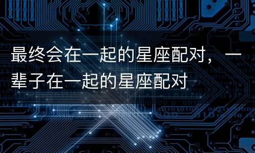 最终会在一起的星座配对，一辈子在一起的星座配对