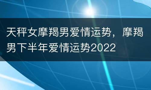 天秤女摩羯男爱情运势，摩羯男下半年爱情运势2022