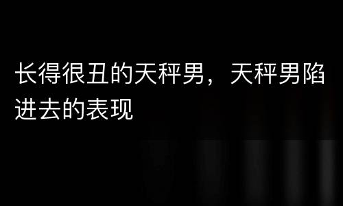 长得很丑的天秤男，天秤男陷进去的表现