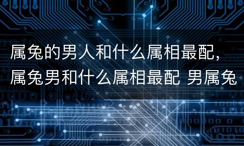 属兔的男人和什么属相最配，属兔男和什么属相最配 男属兔与什么