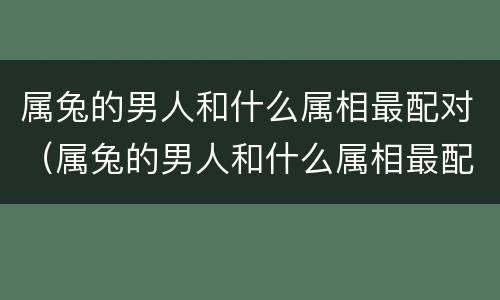 属兔的男人和什么属相最配对（属兔的男人和什么属相最配、相克）