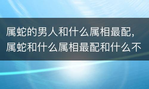 属蛇的男人和什么属相最配，属蛇和什么属相最配和什么不配（属蛇
